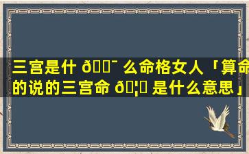 三宫是什 🐯 么命格女人「算命的说的三宫命 🦟 是什么意思」